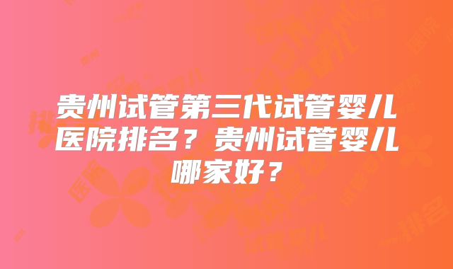 贵州试管第三代试管婴儿医院排名？贵州试管婴儿哪家好？