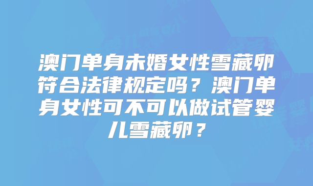 澳门单身未婚女性雪藏卵符合法律规定吗?澳门单身女性可不可以做试管婴儿雪藏卵?