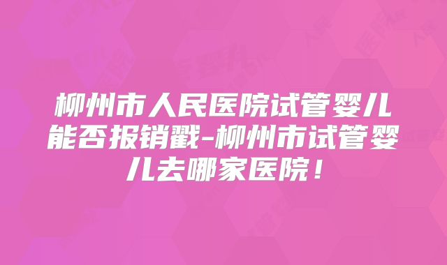 柳州市人民医院试管婴儿能否报销戳-柳州市试管婴儿去哪家医院！