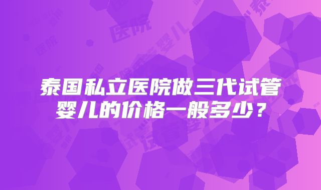 泰国私立医院做三代试管婴儿的价格一般多少？