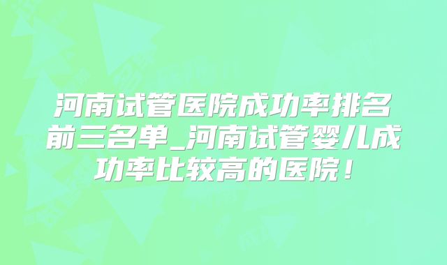 河南试管医院成功率排名前三名单_河南试管婴儿成功率比较高的医院！