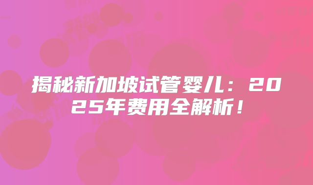揭秘新加坡试管婴儿：2025年费用全解析！