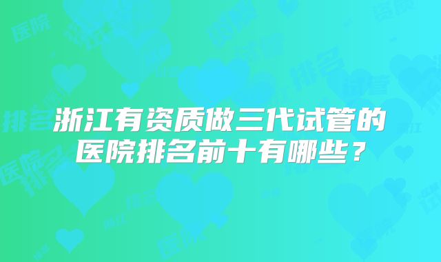 浙江有资质做三代试管的医院排名前十有哪些？