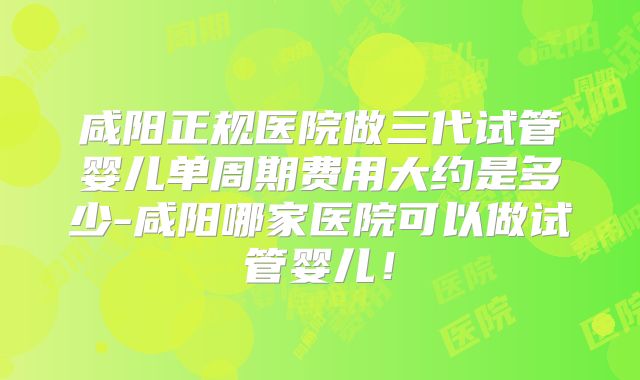 咸阳正规医院做三代试管婴儿单周期费用大约是多少-咸阳哪家医院可以做试管婴儿!