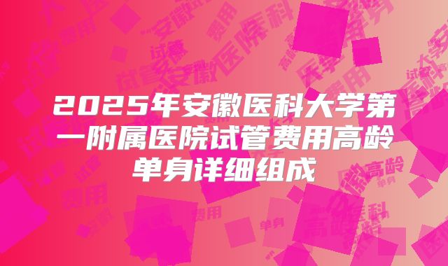 2025年安徽医科大学第一附属医院试管费用高龄单身详细组成