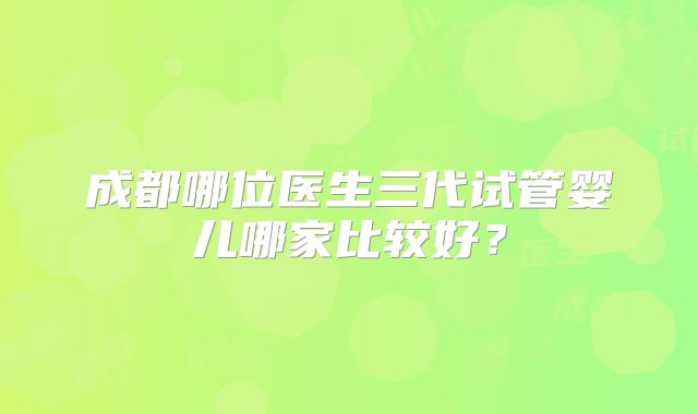 成都哪位医生三代试管婴儿哪家比较好?