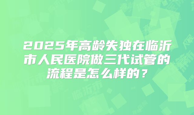 2025年高龄失独在临沂市人民医院做三代试管的流程是怎么样的？