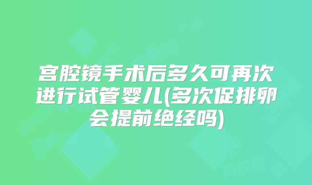 宫腔镜手术后多久可再次进行试管婴儿(多次促排卵会提前绝经吗)