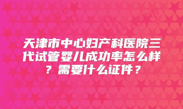 天津市中心妇产科医院三代试管婴儿成功率怎么样?需要什么证件?