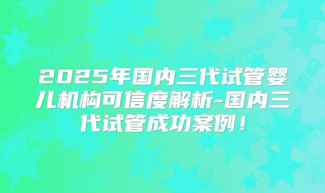 2025年国内三代试管婴儿机构可信度解析-国内三代试管成功案例！