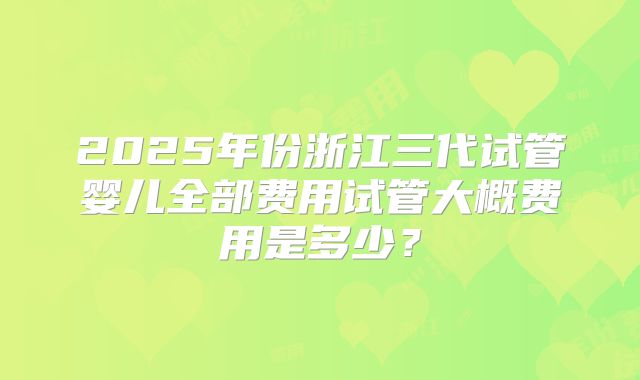 2025年份浙江三代试管婴儿全部费用试管大概费用是多少？