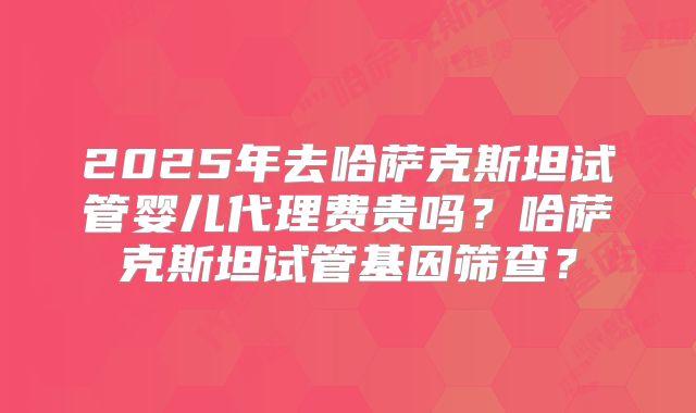 2025年去哈萨克斯坦试管婴儿代理费贵吗？哈萨克斯坦试管基因筛查？