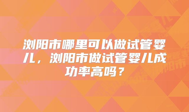浏阳市哪里可以做试管婴儿,浏阳市做试管婴儿成功率高吗?