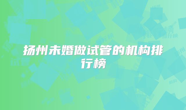 扬州未婚做试管的机构排行榜