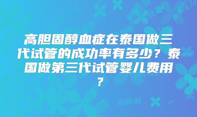 高胆固醇血症在泰国做三代试管的成功率有多少?泰国做第三代试管婴儿费用?
