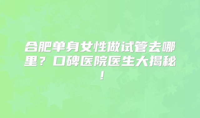 合肥单身女性做试管去哪里?口碑医院医生大揭秘!