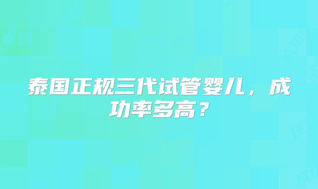 泰国正规三代试管婴儿,成功率多高?