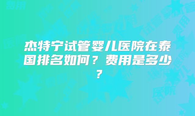 杰特宁试管婴儿医院在泰国排名如何？费用是多少？