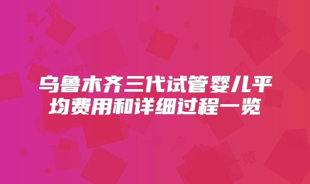 乌鲁木齐三代试管婴儿平均费用和详细过程一览