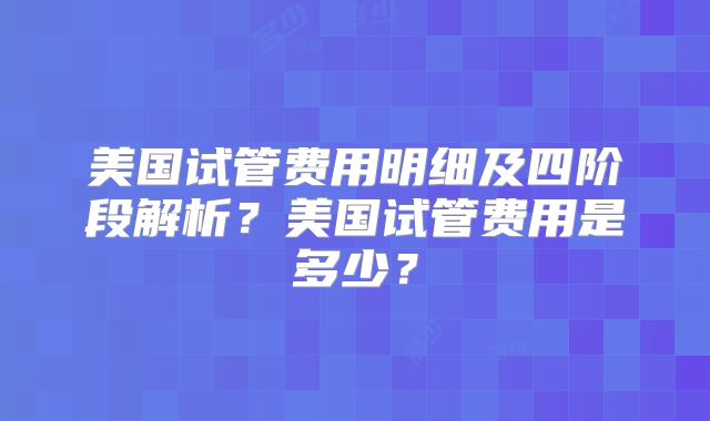 美国试管费用明细及四阶段解析？美国试管费用是多少？