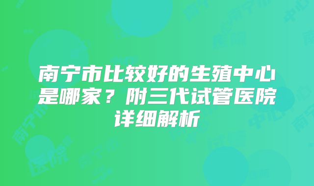 南宁市比较好的生殖中心是哪家?附三代试管医院详细解析