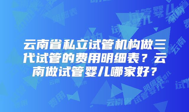 云南省私立试管机构做三代试管的费用明细表？云南做试管婴儿哪家好？