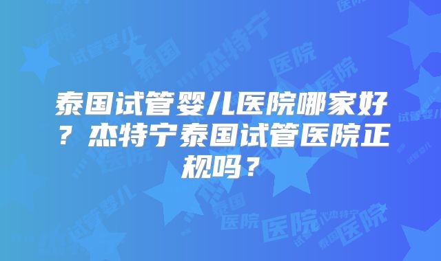 泰国试管婴儿医院哪家好？杰特宁泰国试管医院正规吗？