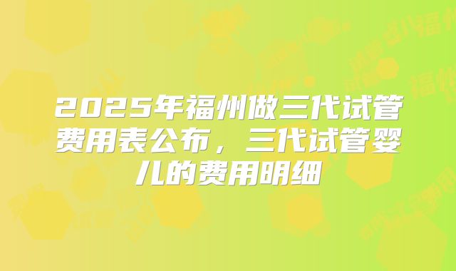 2025年福州做三代试管费用表公布，三代试管婴儿的费用明细