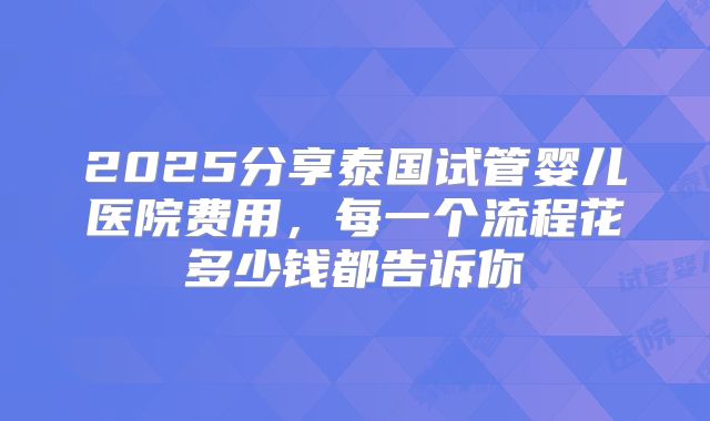 2025分享泰国试管婴儿医院费用，每一个流程花多少钱都告诉你