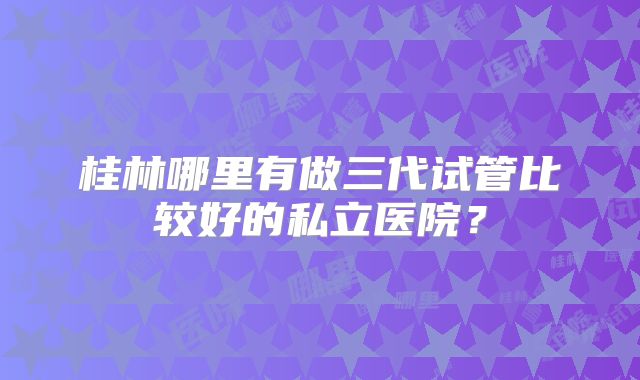 桂林哪里有做三代试管比较好的私立医院？