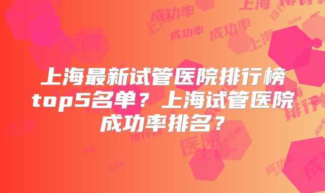 上海最新试管医院排行榜top5名单？上海试管医院成功率排名？