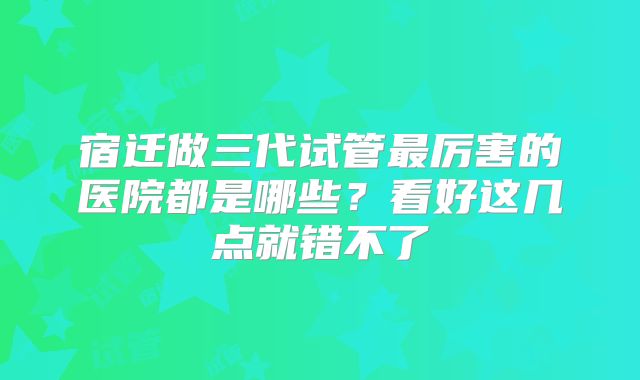 宿迁做三代试管最厉害的医院都是哪些?看好这几点就错不了