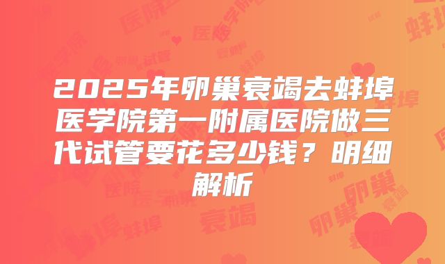2025年卵巢衰竭去蚌埠医学院第一附属医院做三代试管要花多少钱？明细解析