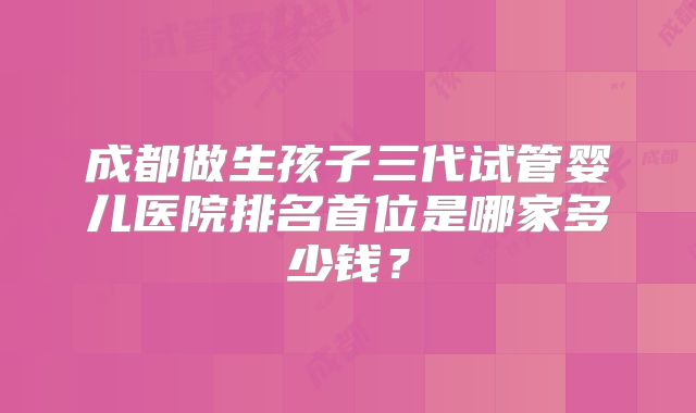 成都做生孩子三代试管婴儿医院排名首位是哪家多少钱？