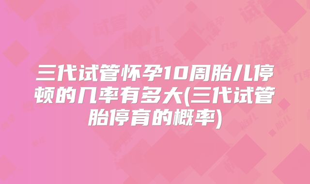 三代试管怀孕10周胎儿停顿的几率有多大(三代试管胎停育的概率)