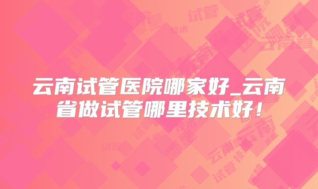 云南试管医院哪家好_云南省做试管哪里技术好！