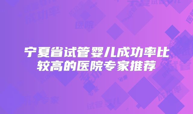 宁夏省试管婴儿成功率比较高的医院专家推荐