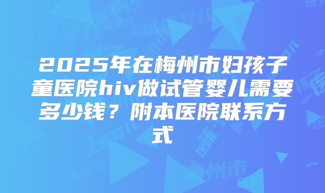 2025年在梅州市妇孩子童医院hiv做试管婴儿需要多少钱？附本医院联系方式