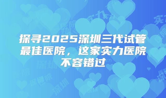 探寻2025深圳三代试管最佳医院，这家实力医院不容错过