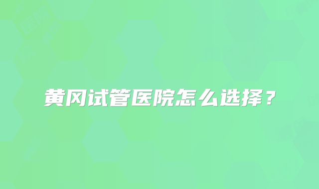黄冈试管医院怎么选择？