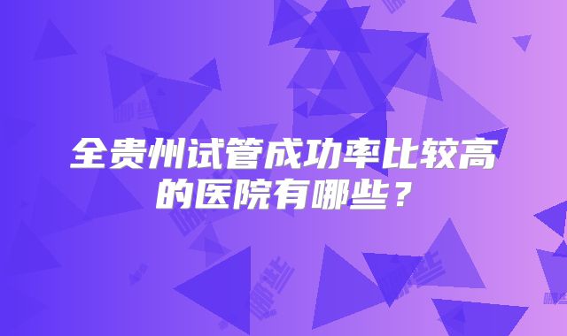 全贵州试管成功率比较高的医院有哪些？