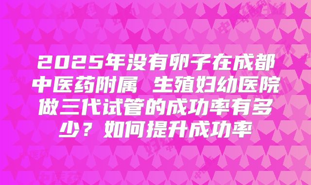 2025年没有卵子在成都中医药附属 生殖妇幼医院做三代试管的成功率有多少?如何提升成功率