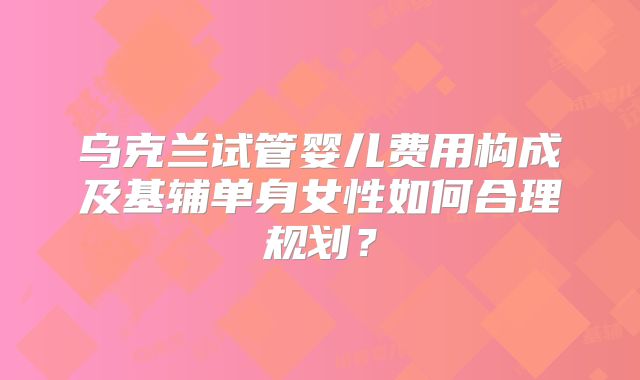 乌克兰试管婴儿费用构成及基辅单身女性如何合理规划？