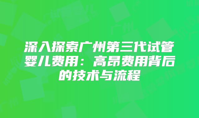 深入探索广州第三代试管婴儿费用:高昂费用背后的技术与流程