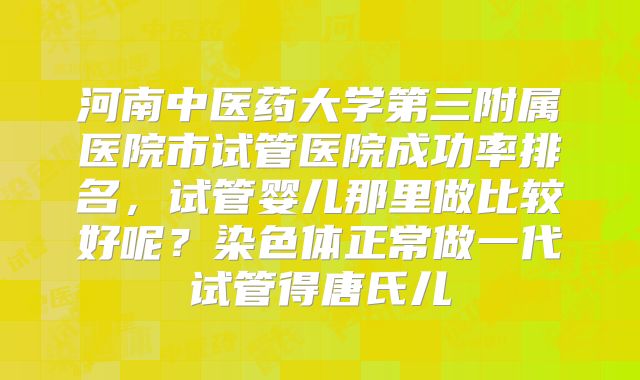 河南中医药大学第三附属医院市试管医院成功率排名，试管婴儿那里做比较好呢？染色体正常做一代试管得唐氏儿