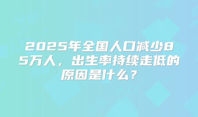2025年全国人口减少85万人，出生率持续走低的原因是什么？