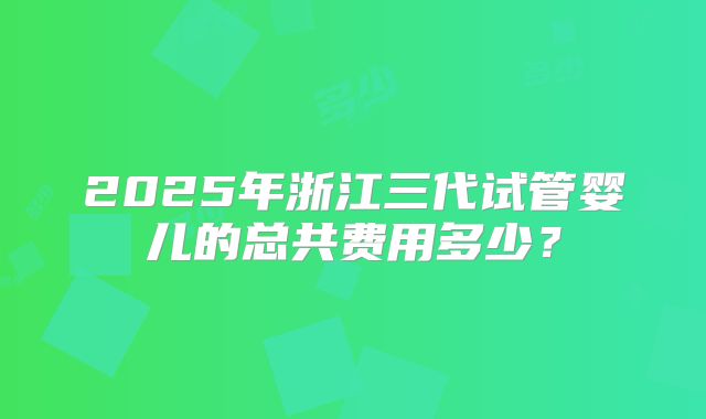 2025年浙江三代试管婴儿的总共费用多少？