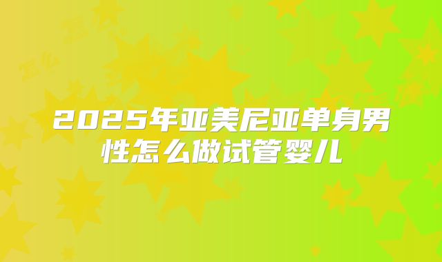 2025年亚美尼亚单身男性怎么做试管婴儿