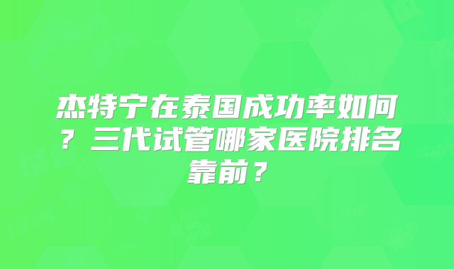 杰特宁在泰国成功率如何？三代试管哪家医院排名靠前？