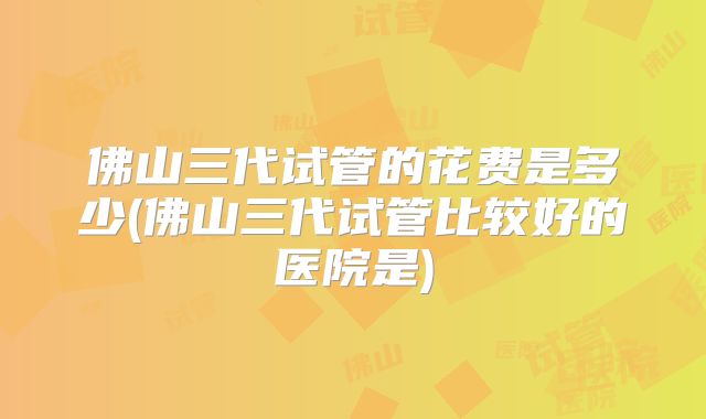 佛山三代试管的花费是多少(佛山三代试管比较好的医院是)